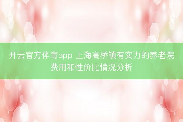 開云官方體育app 上海高橋鎮有實力的養老院費用和性價比情況分析