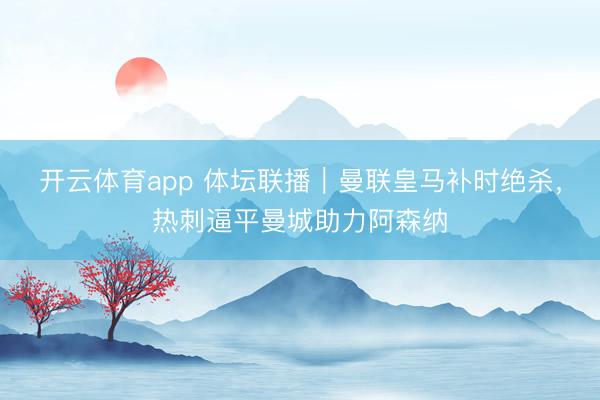 開云體育app 體壇聯播｜曼聯皇馬補時絕殺，熱刺逼平曼城助力阿森納