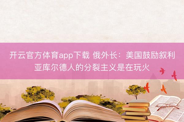 開云官方體育app下載 俄外長:美國鼓勵敘利亞庫爾德人的分裂主義是在玩火