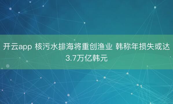 開云app 核污水排海將重創(chuàng)漁業(yè) 韓稱年損失或達(dá)3.7萬億韓元