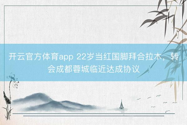 開云官方體育app 22歲當紅國腳拜合拉木,轉會成都蓉城臨近達成協議