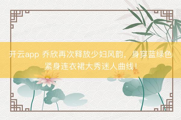 開云app 喬欣再次釋放少婦風韻,身穿藍綠色緊身連衣裙大秀迷人曲線!