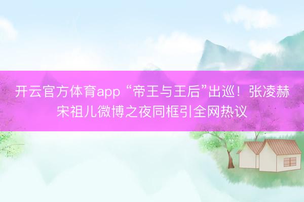 開云官方體育app “帝王與王后”出巡！張凌赫宋祖兒微博之夜同框引全網熱議
