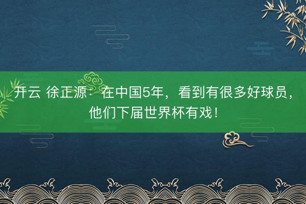 開云 徐正源:在中國5年,看到有很多好球員,他們下屆世界杯有戲!