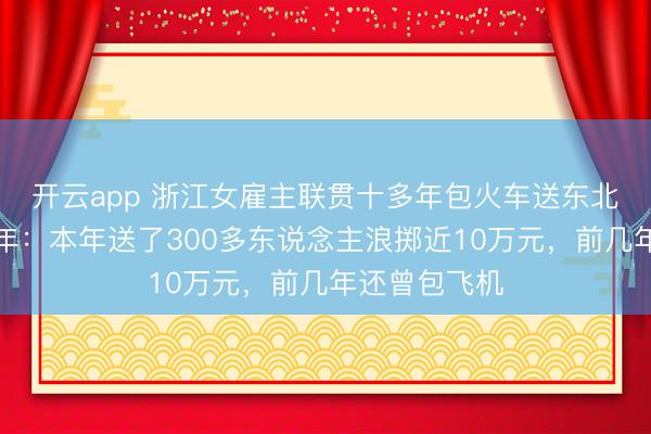 開云app 浙江女雇主聯(lián)貫十多年包火車送東北職工返鄉(xiāng)過年:本年送了300多東說念主浪擲近10萬元,前幾年還曾包飛機(jī)