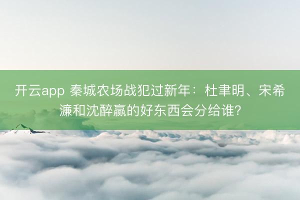 開云app 秦城農(nóng)場戰(zhàn)犯過新年：杜聿明、宋希濂和沈醉贏的好東西會分給誰？